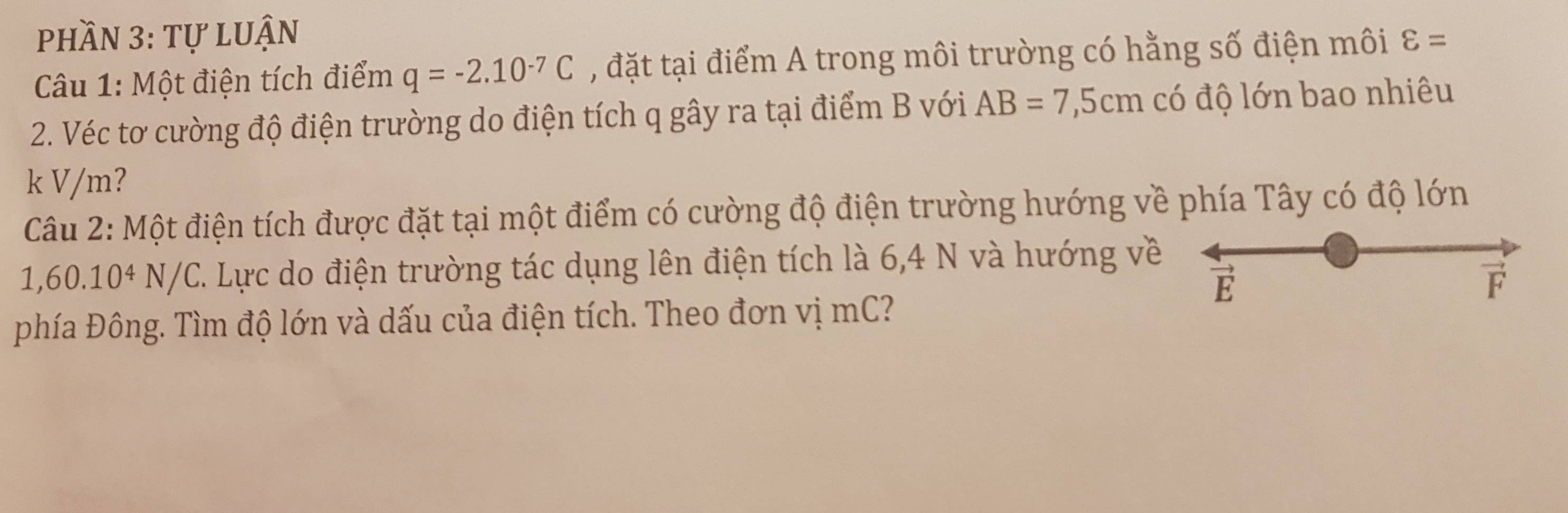 phần 3: tự luận 
Câu 1: Một điện tích điểm q=-2.10^(-7)C , đặt tại điểm A trong môi trường có hằng số điện môi varepsilon =
2. Véc tơ cường độ điện trường do điện tích q gây ra tại điểm B với AB=7,5cm có độ lớn bao nhiêu 
k V/m? 
Câu 2: Một điện tích được đặt tại một điểm có cường độ điện trường hướng về phía Tây có độ lớn
1,60.10^4N/C C. Lực do điện trường tác dụng lên điện tích là 6,4 N và hướng về 
E 

phía Đông. Tìm độ lớn và dấu của điện tích. Theo đơn vị mC?