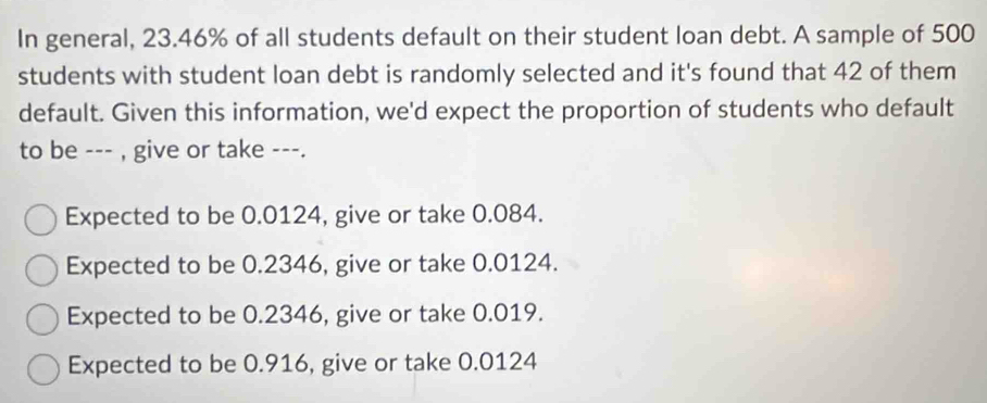 In general, 23.46% of all students default on their student loan debt. A sample of 500
students with student loan debt is randomly selected and it's found that 42 of them
default. Given this information, we'd expect the proportion of students who default
to be --- , give or take ---.
Expected to be 0.0124, give or take 0.084.
Expected to be 0.2346, give or take 0.0124.
Expected to be 0.2346, give or take 0.019.
Expected to be 0.916, give or take 0.0124