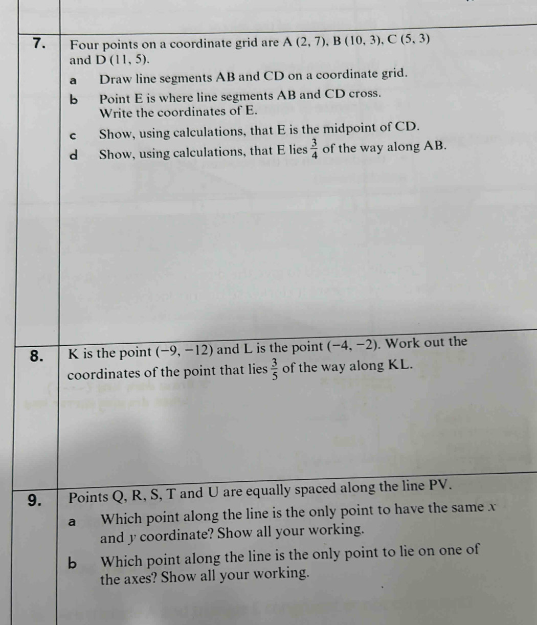 Four points on a coordinate grid are A(2,7), B(10,3), C(5,3)
and D(11,5). 
a Draw line segments AB and CD on a coordinate grid. 
b Point E is where line segments AB and CD cross. 
Write the coordinates of E. 
c Show, using calculations, that E is the midpoint of CD. 
d Show, using calculations, that E lies  3/4  of the way along AB. 
8. K is the point (-9,-12) and L is the point (-4,-2). Work out the 
coordinates of the point that lies  3/5  of the way along KL. 
9. Points Q, R, S, T and U are equally spaced along the line PV. 
a Which point along the line is the only point to have the same x
and y coordinate? Show all your working. 
b Which point along the line is the only point to lie on one of 
the axes? Show all your working.