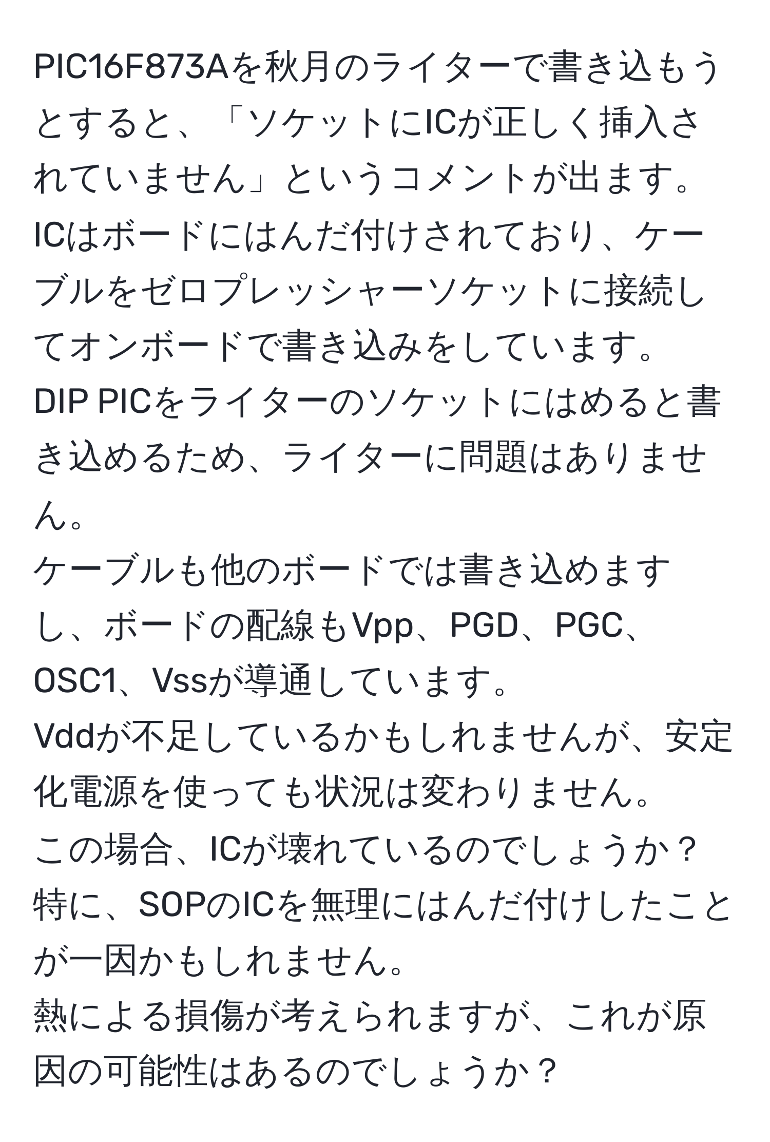 PIC16F873Aを秋月のライターで書き込もうとすると、「ソケットにICが正しく挿入されていません」というコメントが出ます。  
ICはボードにはんだ付けされており、ケーブルをゼロプレッシャーソケットに接続してオンボードで書き込みをしています。  
DIP PICをライターのソケットにはめると書き込めるため、ライターに問題はありません。  
ケーブルも他のボードでは書き込めますし、ボードの配線もVpp、PGD、PGC、OSC1、Vssが導通しています。  
Vddが不足しているかもしれませんが、安定化電源を使っても状況は変わりません。  
この場合、ICが壊れているのでしょうか？特に、SOPのICを無理にはんだ付けしたことが一因かもしれません。  
熱による損傷が考えられますが、これが原因の可能性はあるのでしょうか？