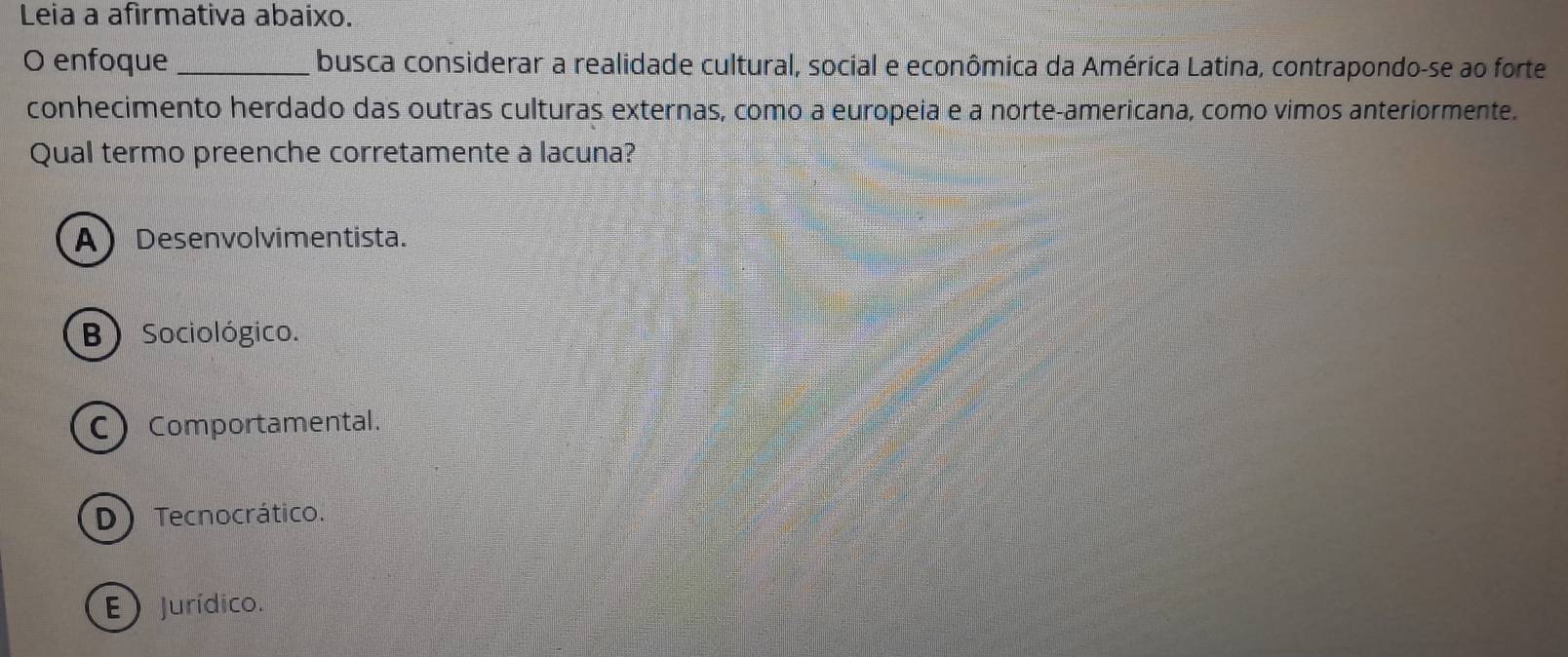 Leia a afirmativa abaixo.
O enfoque _busca considerar a realidade cultural, social e econômica da América Latina, contrapondo-se ao forte
conhecimento herdado das outras culturas externas, como a europeia e a norte-americana, como vimos anteriormente.
Qual termo preenche corretamente a lacuna?
A Desenvolvimentista.
B ) Sociológico.
C Comportamental.
D) Tecnocrático.
E  Jurídico.