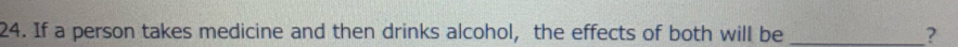 If a person takes medicine and then drinks alcohol, the effects of both will be _?