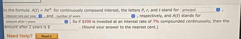 In the formula A(t)=Pe^(rt) for continuously compound interest, the letters P, r, and t stand for principal 
nterest rate per year. B and .. number of years , respectively, and A(t) stands for 
amount after t years So if $200 is invested at an interest rate of 7% compounded continuously, then the 
_ 
amount after 2 years is $. (Round your answer to the nearest cent.) 
Need Help? Read It