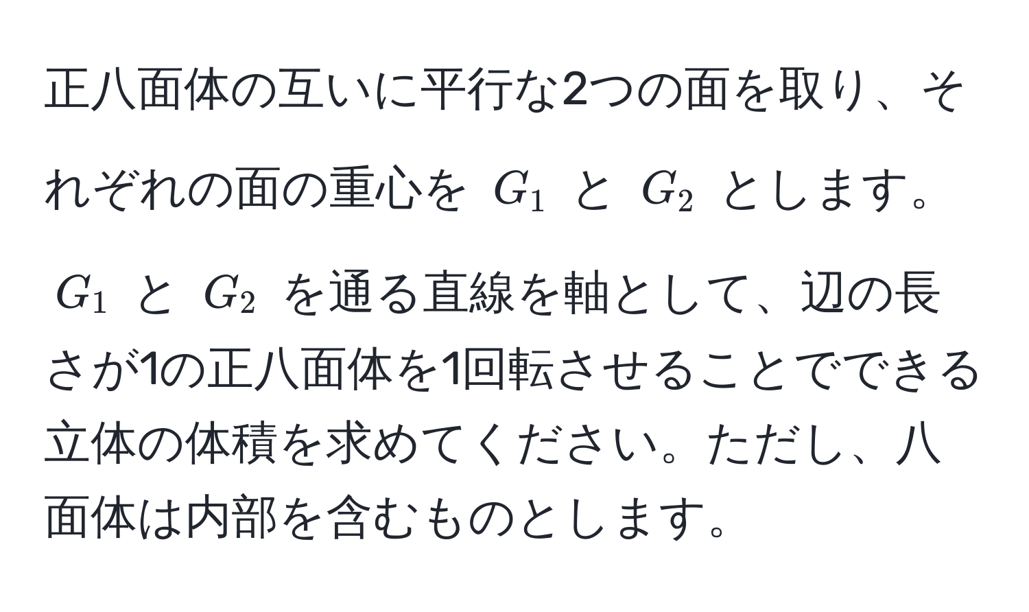 正八面体の互いに平行な2つの面を取り、それぞれの面の重心を $G_1$ と $G_2$ とします。$G_1$ と $G_2$ を通る直線を軸として、辺の長さが1の正八面体を1回転させることでできる立体の体積を求めてください。ただし、八面体は内部を含むものとします。