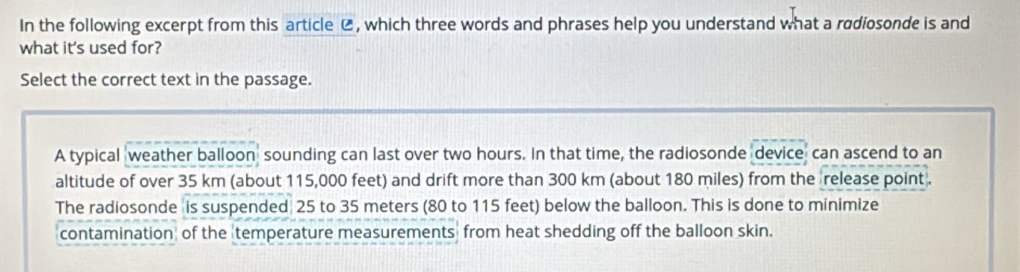 In the following excerpt from this article ⑭ , which three words and phrases help you understand what a radiosonde is and
what it's used for?
Select the correct text in the passage.
A typical weather balloon sounding can last over two hours. In that time, the radiosonde device can ascend to an
altitude of over 35 km (about 115,000 feet) and drift more than 300 km (about 180 miles) from the release point .
The radiosonde is suspended 25 to 35 meters (80 to 115 feet) below the balloon. This is done to minimize
contamination of the temperature measurements from heat shedding off the balloon skin.