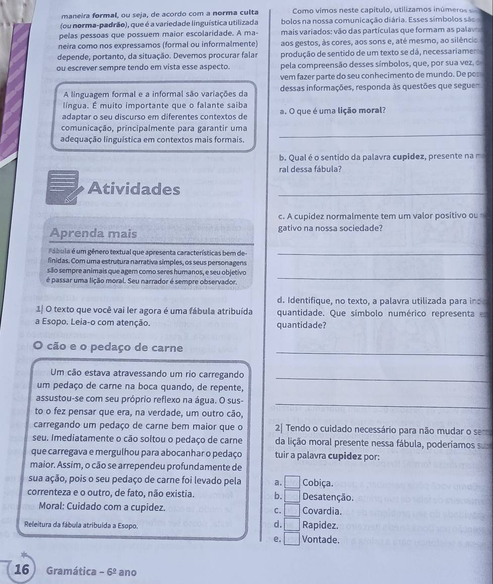 maneira formal, ou seja, de acordo com a norma culta Como vimos neste capítulo, utilizamos inúmeros 
(ou norma-padrão), que é a variedade linguística utilizada bolos na nossa comunicação diária. Esses símbolos são
pelas pessoas que possuem maior escolaridade. A ma- mais variados: vão das partículas que formam as palav
neira como nos expressamos (formal ou informalmente) aos gestos, às cores, aos sons e, até mesmo, ao silêncio
depende, portanto, da situação. Devemos procurar falar produção de sentido de um texto se dá, necessariamen
ou escrever sempre tendo em vista esse aspecto. pela compreensão desses símbolos, que, por sua vez, o
vem fazer parte do seu conhecimento de mundo. De pos
A linguagem formal e a informal são variações da dessas informações, responda às questões que segue
língua. É muito importante que o falante saiba
adaptar o seu discurso em diferentes contextos de a. O que é uma lição moral?
comunicação, principalmente para garantir uma
adequação linguística em contextos mais formais.
_
b. Qual é o sentido da palavra cupidez, presente na m
ral dessa fábula?
Atividades
_
c. A cupidez normalmente tem um valor positivo ou
Aprenda mais gativo na nossa sociedade?
Pábula é um gênero textual que apresenta características bem de-_
finidas. Com uma estrutura narrativa simples, os seus personagens
_
são sempre animais que agem como seres humanos, e seu objetivo
é passar uma lição moral. Seu narrador é sempre observador.
d. Identifique, no texto, a palavra utilizada para ind
1| O texto que você vai ler agora é uma fábula atribuída quantidade. Que símbolo numérico representa e
a Esopo. Leia-o com atenção. quantidade?
O cão e o pedaço de carne
_
Um cão estava atravessando um rio carregando_
um pedaço de carne na boca quando, de repente,
assustou-se com seu próprio reflexo na água. O sus-
_
to o fez pensar que era, na verdade, um outro cão,
carregando um pedaço de carne bem maior que o 2 Tendo o cuidado necessário para não mudar o sem
seu. Imediatamente o cão soltou o pedaço de carne da lição moral presente nessa fábula, poderíamos su
que carregava e mergulhou para abocanhar o pedaço tuir a palavra cupidez por:
maior. Assim, o cão se arrependeu profundamente de
sua ação, pois o seu pedaço de carne foi levado pela a, □ Cobiça.
correnteza e o outro, de fato, não existia. b. □ Desatenção.
Moral: Cuidado com a cupidez. C. □ Covardia.
d. □
Releitura da fábula atribuída a Esopo. Rapidez.
e. □ Vontade.
16 Gramática -6^(_ circ) ano