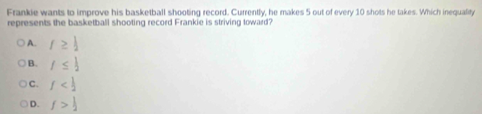 Frankie wants to improve his basketball shooting record. Currently, he makes 5 out of every 10 shots he takes. Which inequality
represents the basketball shooting record Frankie is striving toward?
A. f≥  1/2 
B. f≤  1/2 
C. f
D. f> 1/2 