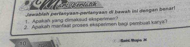 ari Berlatih 
Jawablah pertanyaan-pertanyaan di bawah ini dengan benar! 
1. Apakah yang dimaksud eksperimen? 
2. Apakah manfaat proses eksperimen bagi pembuat karya? 
10 Seni Rupa X