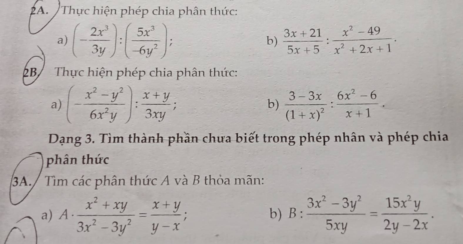 Thực hiện phép chia phân thức: 
a) (- 2x^3/3y ):( 5x^3/-6y^2 ); b)  (3x+21)/5x+5 : (x^2-49)/x^2+2x+1 . 
2B/ Thực hiện phép chia phân thức: 
a) (- (x^2-y^2)/6x^2y ): (x+y)/3xy ; frac 3-3x(1+x)^2: (6x^2-6)/x+1 . 
b) 
Dạng 3. Tìm thành phần chưa biết trong phép nhân và phép chia 
phân thức 
3A./ Tìm các phân thức A và B thỏa mãn: 
a) A·  (x^2+xy)/3x^2-3y^2 = (x+y)/y-x ; B: (3x^2-3y^2)/5xy = 15x^2y/2y-2x . 
b)