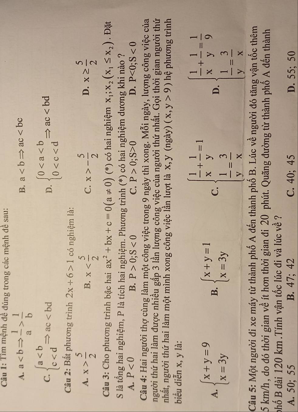 Tìm mệnh đề đúng trong các mệnh đề sau:
A. a 1/b 
B. a
C. beginarrayl a beginarrayl 0
D.
Câu 2: Bất phương trình 2x+6>1 có nghiệm là:
A. x> 5/2  x x>- 5/2  x≥  5/2 
B.
C.
D.
Câu 3: Cho phương trình bậc hai ax^2+bx+c=0(a!= 0) (*) có hai nghiệm x_1;x_2(x_1≤ x_2). Đặt
S là tổng hai nghiệm, P là tích hai nghiệm. Phương trình (*) có hai nghiệm dương khi nào ?
A. P<0</tex> B. P>0;S<0</tex> C. P>0;S>0 D. P<0;S<0</tex>
Câu 4: Hai người thợ cùng làm một công việc trong 9 ngày thì xong. Mỗi ngày, lượng công việc của
người thứ hai làm được nhiều gấp 3 lần lượng công việc của người thứ nhất. Gọi thời gian người thứ
nhất, người thứ hai làm một mình xong công việc lần lượt là x, y (ngày) (x,y>9) hệ phương trình
biểu diễn x, y là:
A. beginarrayl x+y=9 x=3yendarray. beginarrayl x+y=1 x=3yendarray. beginarrayl  1/x + 1/y =1  1/y = 3/x endarray. D. beginarrayl  1/x + 1/y = 1/9   1/y = 3/x endarray.
B.
C.
Câu 5: Một người đi xe máy từ thành phố A đến thành phố B. Lúc về người đó tăng vận tốc thêm
5 km/h , do đó thời gian về ít hơn thời gian đi 20 phút. Quãng đường từ thành phố A đến thành
phố B dài 120 km .Tính vận tốc lúc đi và lúc về ?
A. 50; 55 B. 47; 42 C. 40; 45 D. 55; 50