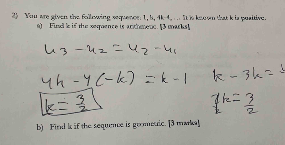 You are given the following sequence: 1, k, 4k-4, … It is known that k is positive. 
a) Find k if the sequence is arithmetic. [3 marks] 
b) Find k if the sequence is geometric. [3 marks]