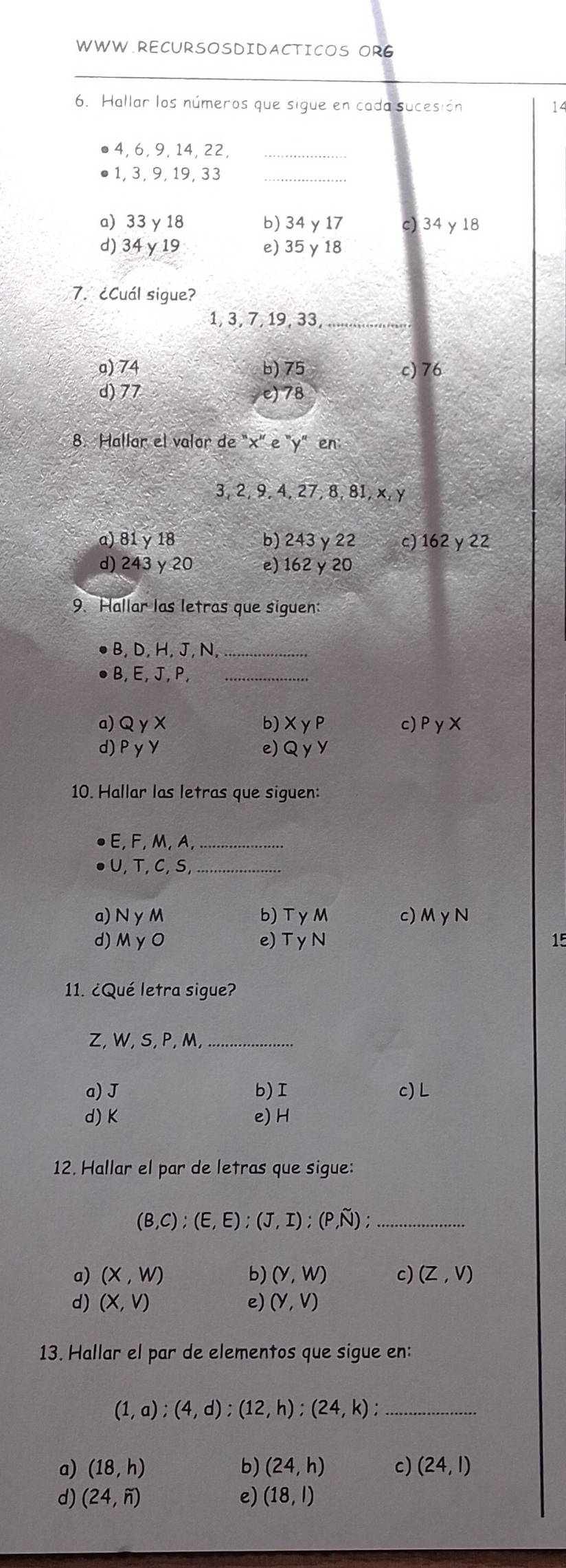 OR6
_
6. Hallar los números que sigue en cada sucesión 14
4, 6, 9, 14, 22,_
1, 3, 9, 19, 33 _
a) 33 γ 18 b) 34 y 17 c) 34 y 18
d) 34 γ 19 e) 35 γ 18
7. ¿Cuál sigue?
1, 3, 7, 19, 33 _
a) 74 b) 75 c) 76
d) 77 e) 78
8. Hallar el valor de "x '' e "y" en
3, 2, 9, 4, 27, 8, 81, x, y
a) 81 y 18 b) 243 γ 22 c) 162 y 22
d) 243 y 20 e) 162 y 20
9. Hallar las letras que siguen:
B, D, H, J, N,_
B, E, J, P,_
a) QγX b) XγP c) PyX
d) PγY e) Q y V
10. Hallar las letras que siguen:
E, F, M, A_
U, T, C,S,_
a) N γM b) TyM c) M yN
d) M γ O e) T y N 15
11. ¿Qué letra sigue?
Z, W, S, P, M,_
a) J b) I c) L
d) K e) H
12. Hallar el par de letras que sigue:
(B,C);(E,E);(J,I); (P,N); _
a) (X,W) b) (y,w) c) (Z,V)
d) (X,V) e) (Y,V)
13. Hallar el par de elementos que sigue en:
(1,a);(4,d);(12,h); (24,k); _
a) (18,h) b) (24,h) c) (24,1)
d) (24,6) e) (18,l)