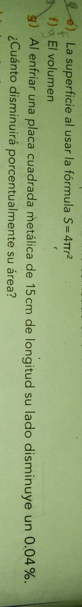 La superficie al usar la fórmula S=4π r^2
f) El volumen 
g) Al enfriar una placa cuadrada metálica de 15cm de longitud su lado disminuye un 0.04%. 
¿Cuánto disminuirá porcentualmente su área?