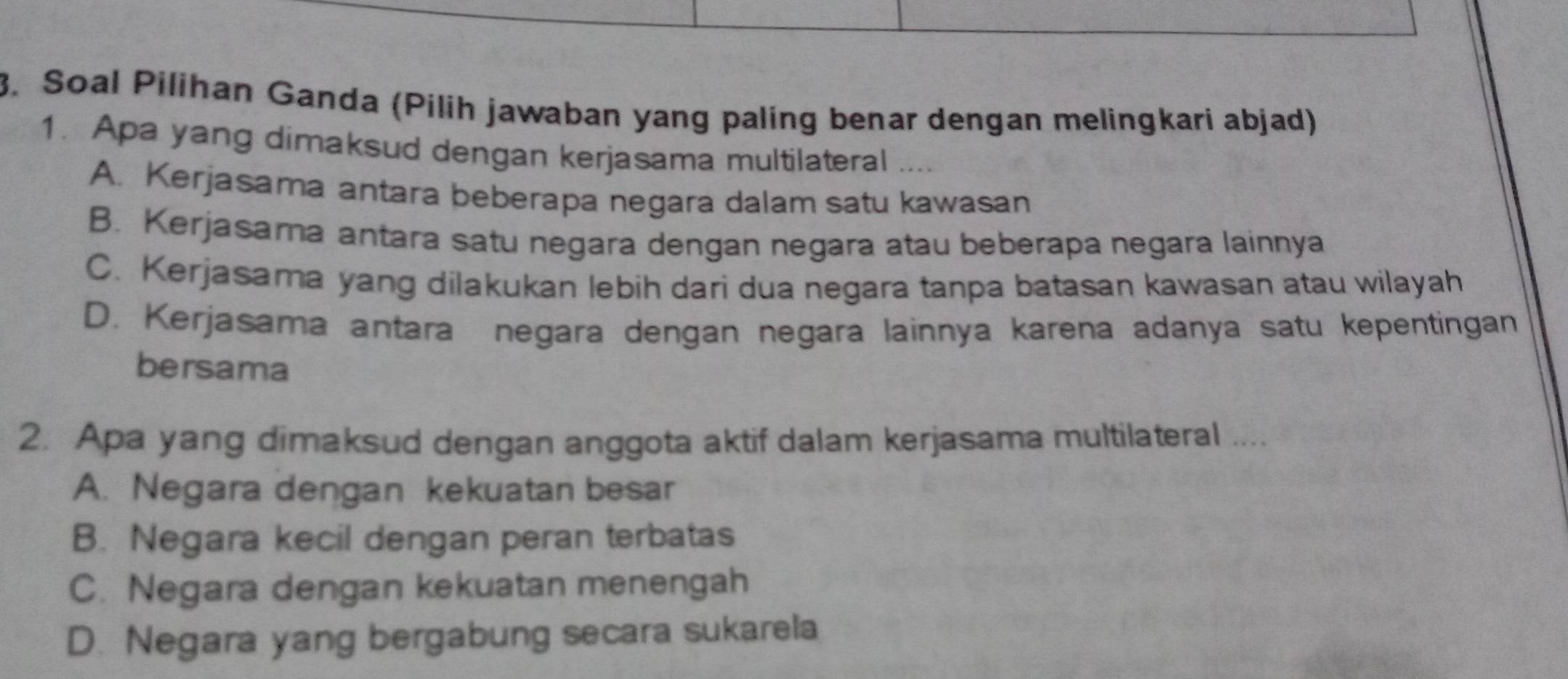 Soal Pilihan Ganda (Pilih jawaban yang paling benar dengan melingkari abjad)
1. Apa yang dimaksud dengan kerjasama multilateral
A. Kerjasama antara beberapa negara dalam satu kawasan
B. Kerjasama antara satu negara dengan negara atau beberapa negara lainnya
C. Kerjasama yang dilakukan lebih dari dua negara tanpa batasan kawasan atau wilayah
D. Kerjasama antara negara dengan negara lainnya karena adanya satu kepentingan
bersama
2. Apa yang dimaksud dengan anggota aktif dalam kerjasama multilateral ....
A. Negara dengan kekuatan besar
B. Negara kecil dengan peran terbatas
C. Negara dengan kekuatan menengah
D. Negara yang bergabung secara sukarela