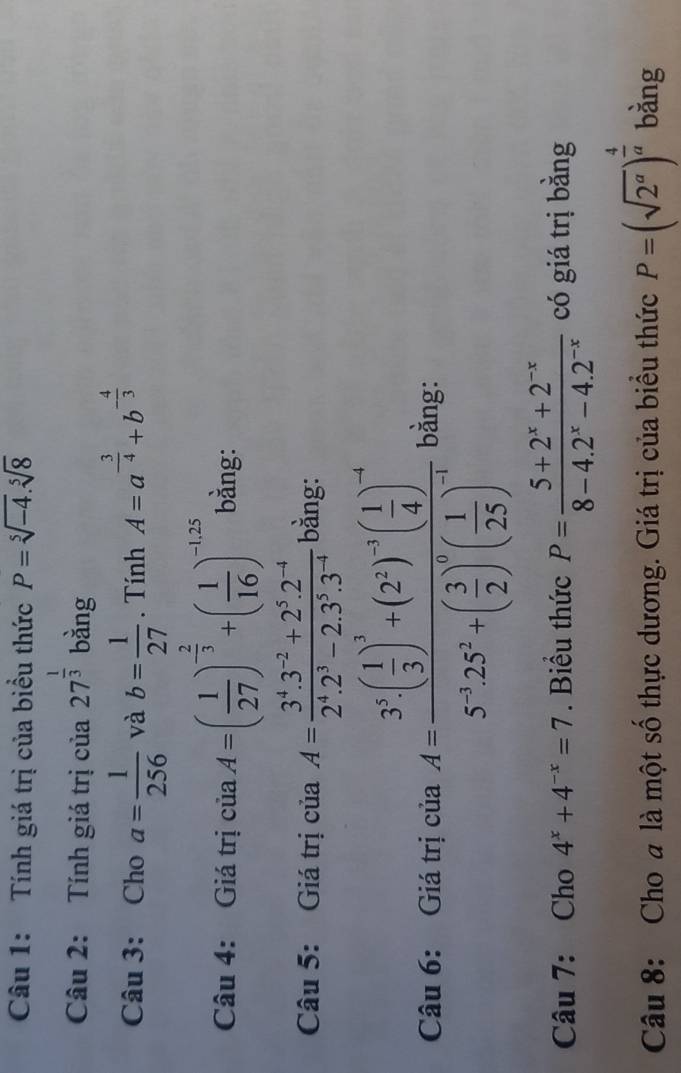 Tính giá trị của biểu thức P=sqrt[5](-4).sqrt[5](8)
Câu 2: Tính giá trị của 27^(frac 1)3 bằng 
Câu 3: Cho a= 1/256  và b= 1/27 . Tính A=a^(-frac 3)4+b^(-frac 4)3
Câu 4: Giá trị ciaA=( 1/27 )^- 2/3 +( 1/16 )^-1.25 bằng: 
Câu 5: Giá trị ciaA= (3^4.3^(-2)+2^5.2^(-4))/2^4.2^3-2.3^5.3^(-4)  bằng: 
Câu 6: Giá trị của A=frac 3^5( 1/3 )^3+(2^2)^-3( 1/4 )^-45^(-3)· 25^2+( 3/2 )^0( 1/25 )^-1 bằng: 
Câu 7: Cho 4^x+4^(-x)=7. Biểu thức P= (5+2^x+2^(-x))/8-4.2^x-4.2^(-x)  có giá trị bằng 
Câu 8: Cho a là một số thực dương. Giá trị của biểu thức P=(sqrt(2^a))^ 4/a  bằng