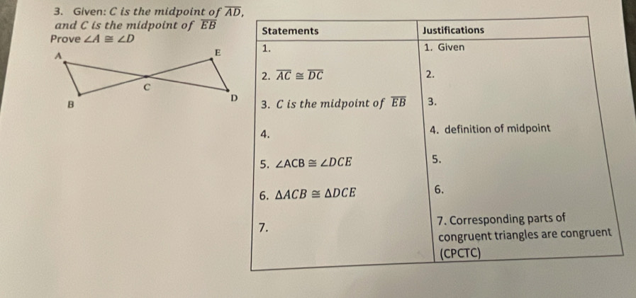 Given: C is the midpoint of overline AD, 
and C is the midpoint of overline EB Statements 
Prove ∠ A≌ ∠ D Justifications 
1. 1. Given 
2. overline AC≌ overline DC 2. 
3. C is the midpoint of overline EB 3. 
4. 4. definition of midpoint 
5. ∠ ACB≌ ∠ DCE
5. 
6. △ ACB≌ △ DCE 6. 
7. 7. Corresponding parts of 
congruent triangles are congruent 
(CPCTC)