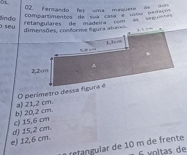 OS.
02. Fernando fez uma maquete de dois
dindo compartimentos de sua casa e usou pedaços
retangulares de madeira com as seguintes
seu
a) 21,2 cm.
b) 20,2 cm.
c) 15,6 cm
d) 15,2 cm.
e) 12,6 cm.
n retangular de 10 m de frente
6 voltas de