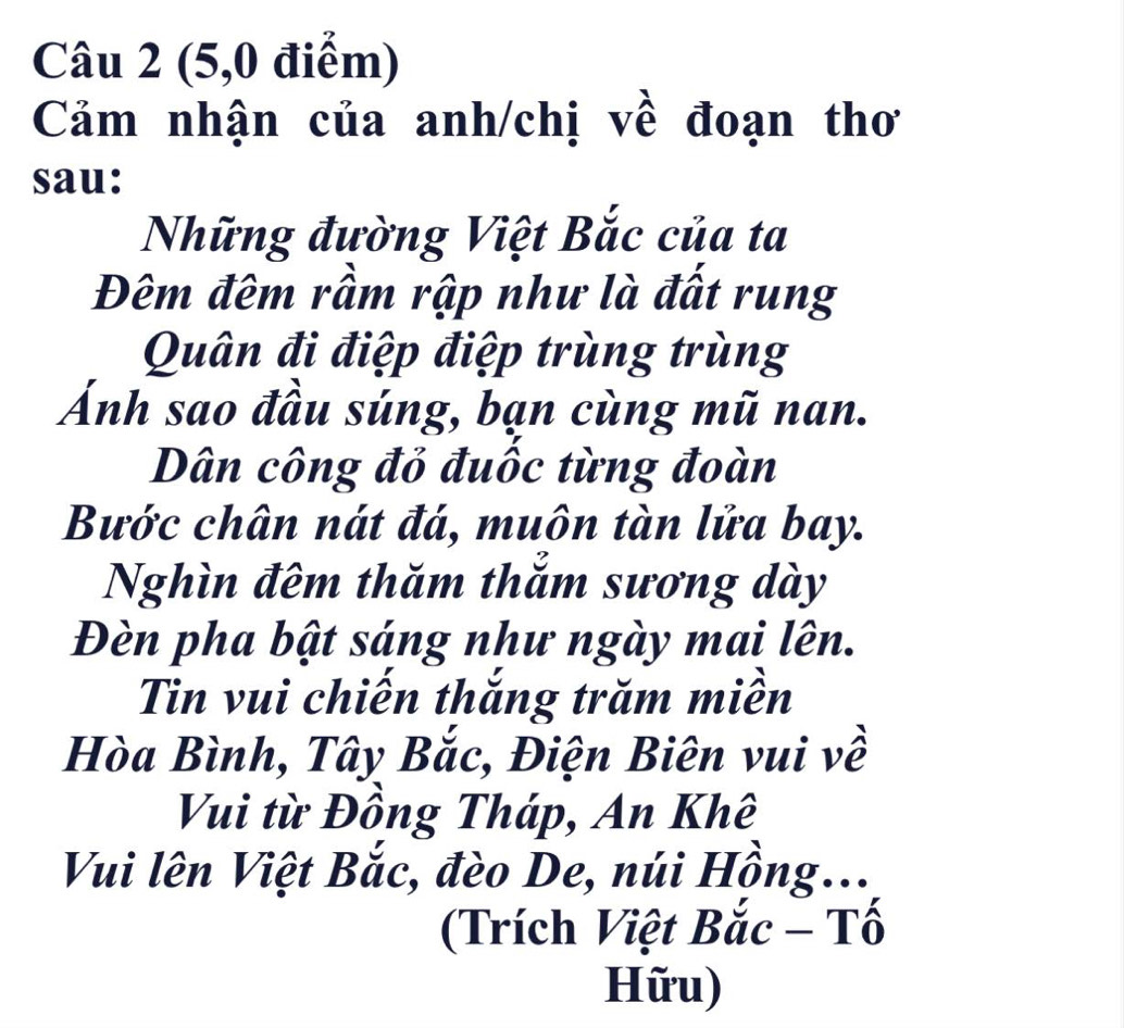 (5,0 điểm) 
Cảm nhận của anh/chị về đoạn thơ 
sau: 
Những đường Việt Bắc của ta 
Đêm đêm rầm rập như là đất rung 
Quân đi điệp điệp trùng trùng 
Ánh sao đầu súng, bạn cùng mũ nan. 
Dân công đỏ đuốc từng đoàn 
Bước chân nát đá, muôn tàn lửa bay. 
Nghìn đêm thăm thẳm sương dày 
Đèn pha bật sáng như ngày mai lên. 
Tin vui chiến thắng trăm miền 
Hòa Bình, Tây Bắc, Điện Biên vui về 
Vui từ Đồng Tháp, An Khê 
Vui lên Việt Bắc, đèo De, núi Hồng... 
(Trích Việt Bắc - Tố 
Hữu)