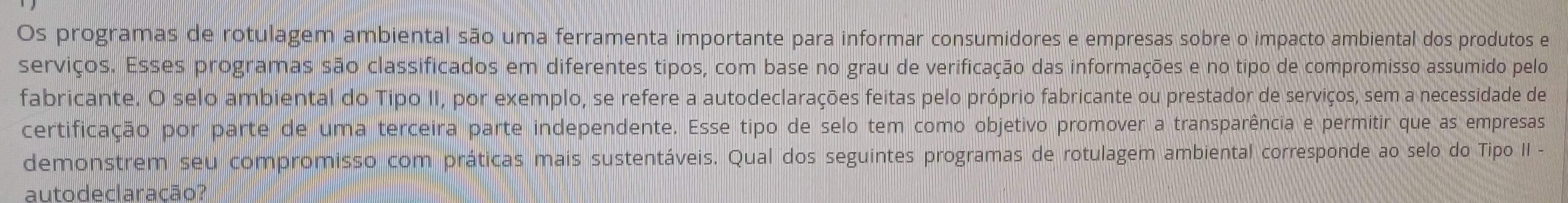 Os programas de rotulagem ambiental são uma ferramenta importante para informar consumidores e empresas sobre o impacto ambiental dos produtos e 
serviços. Esses programas são classificados em diferentes tipos, com base no grau de verificação das informações e no tipo de compromisso assumido pelo 
fabricante. O selo ambiental do Tipo II, por exemplo, se refere a autodeclarações feitas pelo próprio fabricante ou prestador de serviços, sem a necessidade de 
certificação por parte de uma terceira parte independente. Esse tipo de selo tem como objetivo promover a transparência e permitir que as empresas 
demonstrem seu compromisso com práticas mais sustentáveis. Qual dos seguintes programas de rotulagem ambiental corresponde ao selo do Tipo II - 
auto declaracão?