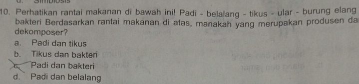 Perhatikan rantai makanan di bawah ini! Padi - belalang - tikus - ular - burung elang
bakteri Berdasarkan rantai makanan di atas, manakah yang merupakan produsen da
dekomposer?
a. Padi dan tikus
b. Tikus dan bakteri
c Padi dan bakteri
d. Padi dan belalang