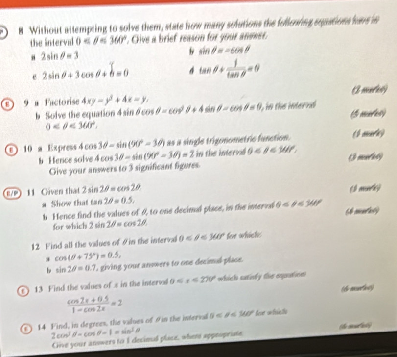 Without attempting to solve them, state how many solutions the folleoing squations havs in
the interval 0 <360° , Give a brief reason for your answer.
“ 2sin θ =3
b sin θ =-cos θ
2sin θ +3cos θ +b=0
4 tan θ + 1/tan θ  =θ
o 9 a Factorise 4xy=y^2+4x=y, A mutul
b Solve the equation 4sin θ cos θ =cos θ +4sin θ -4sin θ -cos θ ), in the internd
0≤ θ ≤ 360°. (5 mtes)
( m
s 10 a Express 4cos 3θ =sin (90°-3θ ) as a single trigonometric function. ∠ A r_y
b Hence solve 4cos 3θ -sin (90°-3θ )=2 in the inerva 0 <360°. 
Give your answers to 3 significant figures 3 mnrac)
E/P 11 Given that 2sin 2θ =cos 2θ. 
a Show that tan 2θ =0.5, ( mark)
b Hence find the values of 0, to one decimal place, in the interval θ (# mas)
for which 2sin 2θ =cos 2θ. 
12 Find all the values of # in the interval 0 <360° for which 
a cos (θ +75°)=0.5, 
b sin 2θ =0.7 , giving your answers to one decimal place.
) 13 Find the values of s in the interva 0≤slant x≤slant 270° which sainly the equution
(bmnts)
 (cos 2x+0.5)/1-cos 2x =2
14 Find, in degrees, the values of 9 in the interval 0 <160° feve wfuictls
2cos^(2θ =cos θ =1) sin^3θ
Cive your answers to I decimal place, where appropriate the casi)