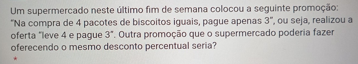 Um supermercado neste último fim de semana colocou a seguinte promoção: 
“Na compra de 4 pacotes de biscoitos iguais, pague apenas 3'' ', ou seja, realizou a 
oferta “leve 4 e pague 3 ”. Outra promoção que o supermercado poderia fazer 
oferecendo o mesmo desconto percentual seria? 
*