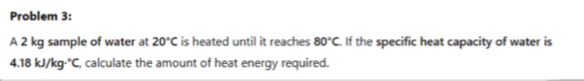 Problem 3: 
A 2 kg sample of water at 20°C is heated until it reaches 80°C. If the specific heat capacity of water is
4.18kJ/kg·°C , calculate the amount of heat energy required.