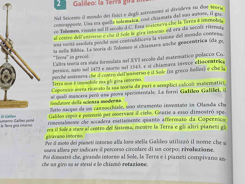 Galileo: la Terrá gira i
Nel Seicento il mondo dei fisici e degli astronomi si divideva su due teorie
contrapposte. Una era quella tolemaica, così chiamata dal suo autore, il gre-
co Tolomeo, vissuto nel II secolo d.C. Essa sosteneva che la Terra è immobile
al centão dell’universo e che il Sole le gira intorno ed era da secoli ritenuta
una verità assoluta perché non contraddiceva la visione del mondo contenu-
ta nella Bibbia. La teoria di Tolomeo si chiamava anche geocentrica (da ge,
“Terra” in greco).
Laltra teoria era stata formulata nel XVI secolo dal matematico polacco Co.
pernico, nato nel 1473 e morto nel 1543, e si chiamava invece eliocentrica
perché sosteneva che il centro dell’universo è il Sole (in greco helios) e che la
Terra non è immobile ma gli gira intorno.
Copernico aveva ricavato la sua teoria da puri e semplici calcoli matematici,
ai quali mancava però una prova sperimentale. La fornì Galileo Galilei, il
fondatore della scienza moderna.
Tutto nacque da un cannocchiale, uno strumento inventato in Olanda che
di Galileo Galileo copiò e potenziò per osservare il cielo. Grazie a esso dimostrò spe-
umento Galileo poté
la Terra gira intorno rimentalmente che accadeva esattamente quanto affermato da Copernico:
era il Sole a stare al centro del Sistema, mentre la Terra e gli altri pianeti gli
giravano intorno.
Per il moto dei pianeti intorno alla loro stella Galileo utilizzò il nome che si
usava allora per indicare il percorso circolare di un corpo: rivoluzione.
Poi dimostrò che, girando intorno al Sole, la Terra e i pianeti compivano an-
che un giro su se stessi e lo chiamò rotazione.