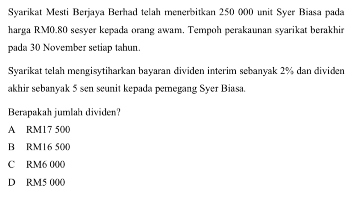 Syarikat Mesti Berjaya Berhad telah menerbitkan 250 000 unit Syer Biasa pada
harga RM0.80 sesyer kepada orang awam. Tempoh perakaunan syarikat berakhir
pada 30 November setiap tahun.
Syarikat telah mengisytiharkan bayaran dividen interim sebanyak 2% dan dividen
akhir sebanyak 5 sen seunit kepada pemegang Syer Biasa.
Berapakah jumlah dividen?
A RM17 500
B RM16 500
C RM6 000
D RM5 000