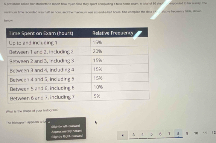 A professor asked her students to report how much time they spent completing a take-home exam. A total of 80 stud responded to her survey. The
minimum time recorded was half an hour, and the maximum was six-and-a-half hours. She compiled the data into melative frequency table, shown
below.
What is the shape of your histogram?
The histogram appears to b
Slightly left-Skewed
Approximately noraml
3 4 5 6 7 8
Slightly Right-Skewed 9 10 11 12