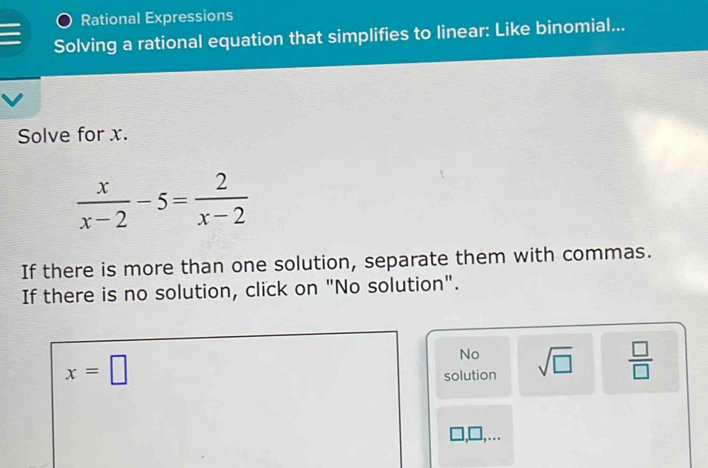 Rational Expressions
Solving a rational equation that simplifies to linear: Like binomial...
Solve for x.
 x/x-2 -5= 2/x-2 
If there is more than one solution, separate them with commas.
If there is no solution, click on "No solution".
x=□
No
solution sqrt(□ )  □ /□   
,□,….