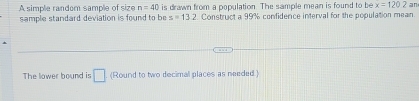 A simple random sample of size n=40 is drawn from a population. The sample mean is found to be x=120.2 an 
sample standard deviation is found to be z=13.2 Construct a 99% confidence interval for the population mean 
The lower bound is □ (Round to two decimal places as needed.)