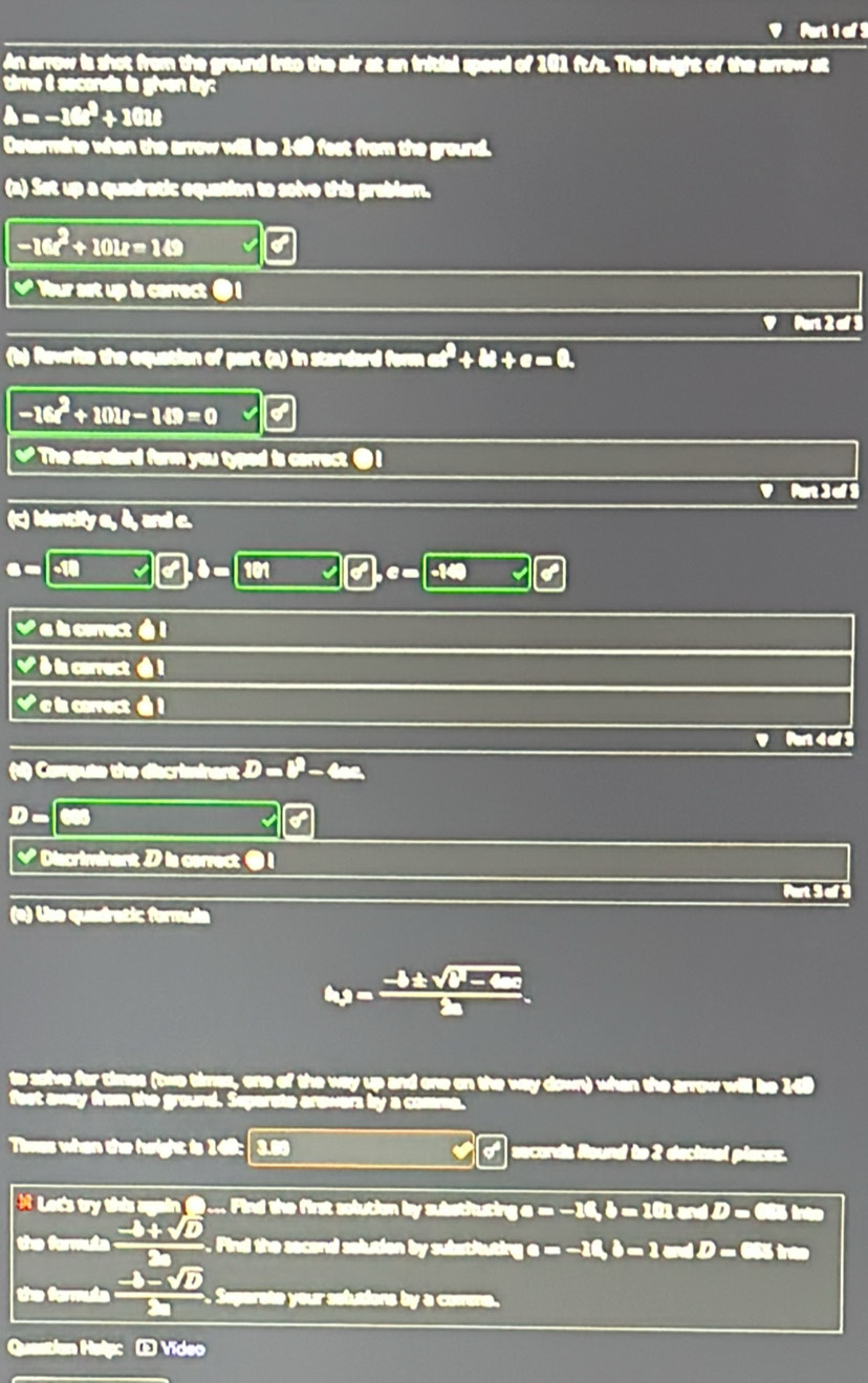 An arrow is shot from the ground into the air at an initial speed of 101 ft/s. The height of the arrew at 
time i secenda is given ly:
△ =-16t^2+101t
Determine when the arrow will be 169 fest from the ground. 
(a) Set up a quadratic equation to solve this prablem.
-16t^2+10tt=149
√ Your set up is carrect ● 1
' Ain 2 - 3
(b) Rawrite the equation of part (a) in standard form a^2+b+c=0.
-16t^2+10u-149=0
₹ The standard form you typed is correct ● I 
(c) Identify a, &, and c.
e=-18
I 
√ a is correct é l 
V δ is carrect ▲ 1
√ e ls correct 1 
Pn 4 a 9 
(d) Compute the discrisinant D=beta -4an
D. 
√ Discriminent; is correct ● 1 
(e) Use quadratic formul
omega = (-b± sqrt(b-cc))/2a . 
the way up and one on the way down) when the arrow will be 149
feet away from the ground. Separste arowers by a comma. 
Tismes when the height is 168: 30 º secords Round to 2 decimel places. 
et's try this again ( .. Pind the first solution by subethuting o a=-10, b=10, andD= 685 into 
the fermula  (-b+sqrt(D))/2a . Pind the secend solution by substiuting a=-10, b=1mdD= 655 trão 
the formula  (-b-sqrt(b))/2a . aate your selutions by a comna . 
Question Help Œ Vídeo