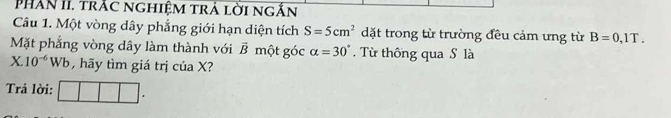 PhAN II. trắc nghiệm trả lời ngắn 
Câu 1. Một vòng dây phẳng giới hạn diện tích S=5cm^2 dặt trong từ trường đều cảm ưng từ B=0,1T. 
Mặt phẳng vòng dây làm thành với vector B một góc alpha =30°. Từ thông qua S là
X.10^(-6)W /b hy tìm giá trị của X? 
Trả lời: