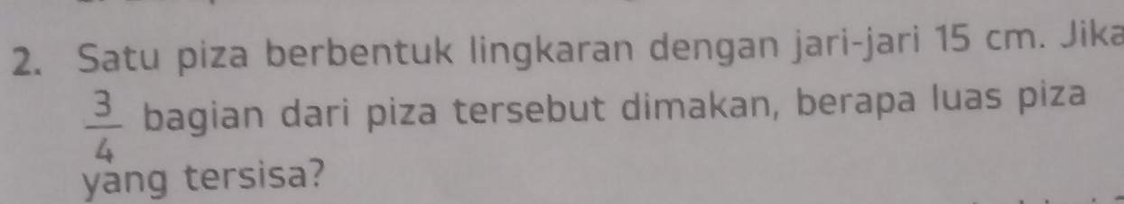 Satu piza berbentuk lingkaran dengan jari-jari 15 cm. Jika
 3/4  bagian dari piza tersebut dimakan, berapa luas piza 
yang tersisa?