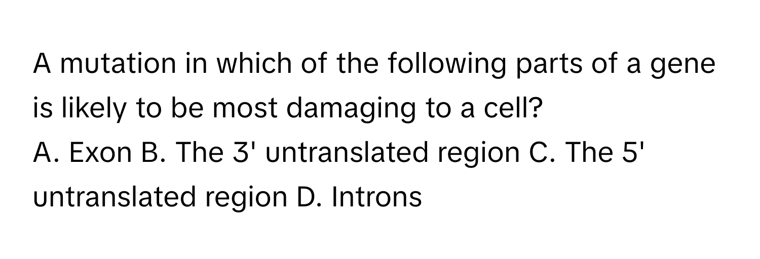 A mutation in which of the following parts of a gene is likely to be most damaging to a cell?

A. Exon B. The 3' untranslated region C. The 5' untranslated region D. Introns