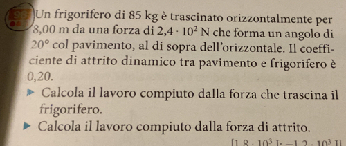 Un frigorifero di 85 kg è trascinato orizzontalmente per
8,00 m da una forza di 2,4· 10^2N che forma un angolo di
20° col pavimento, al di sopra dell’orizzontale. Il coeffi- 
ciente di attrito dinamico tra pavimento e frigorifero è
0,20. 
Calcola il lavoro compiuto dalla forza che trascina il 
frigorifero. 
Calcola il lavoro compiuto dalla forza di attrito.
8· 10^3[· -12.10^3]