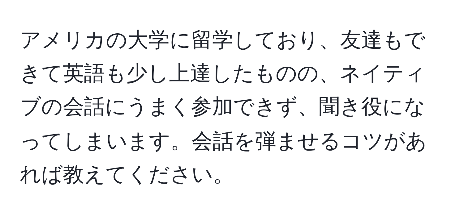 アメリカの大学に留学しており、友達もできて英語も少し上達したものの、ネイティブの会話にうまく参加できず、聞き役になってしまいます。会話を弾ませるコツがあれば教えてください。