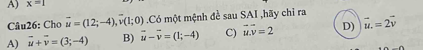 x=1
Câu26: Cho vector u=(12;-4), vector v(1;0) Có một mệnh đề sau SAI ,hãy chỉ ra
A) vector u+vector v=(3;-4) B) vector u-vector v=(1;-4) C) vector u.vector v=2 D) vector u.=2vector v