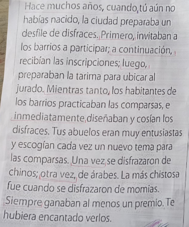 Hace muchos años, cuando tú aún no 
habías nacido, la ciudad preparaba un 
desfile de disfraces. Primero, invitaban a 
los barrios a participar; a continuación, 
recibían las inscripciones; luego, 
preparaban la tarima para ubicar al 
jurado. Mientras tanto, los habitantes de 
los barrios practicaban las comparsas, e 
inmediatamente diseñaban y cosían los 
disfraces. Tus abuelos eran muy entusiastas 
y escogían cada vez un nuevo tema para 
las comparsas. Una vez se disfrazaron de 
chinos; otra vez, de árabes. La más chistosa 
fue cuando se disfrazaron de momias. 
Siempre ganaban al menos un premio. Te 
hubiera encantado verlos.