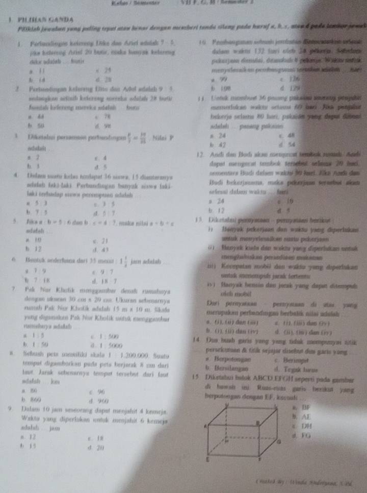 PILIHAN GANDA
Pilikish jewalan yong poling repot atow henor dengen membert tanda silong pada haraf a, h. s, ateo d pade lantor jowek 
1. Ferbandinges keiereny Dike dan Ariel adulsh ?  5  16   Pemban gumen shnnh jerbuten dieran ken w d et
jike batereng Aried 20 butr, nicks bunyak ketermig dalam wakt 132 lari oish 24 peoa. Sabdan
dike adadab .. furis pelnjoon ceda) , denahle 4 pelanje  rmdae
a l ī x 25 menyslesall on perbangson terther main .. me .
b id d 20 x 79 c 126
2 Perbandingan kelereng flto dan Adul adaich 9 5 b 198 4 129
sedaughan actisih keterong meiska odelsh 28 buth     Untuk mombue 36 paưng prbse sorng prnpsht
funiah kelereng mervka sdalsh   buto memeriuian wakts sctuss 60 bar fika penplt
n dá c 78 bekerja scha 80 heri, pukaión yang depui debuni
b 50 d ye shalah ... passng poknion 
3  Diksshai persanisón perbandinge  mu /nu  = 3π /25  Niai P n 24 c. 48
ed5] b 42 d sú
a 2 c. 4 12. Andi dan Budi skan menpecst tembnk nmch Andi
b. 3 d. 5 dapst mengerat tambok terebut selaus 20 bad.
4 Delam suete keles teolapet 36 score. 15 dienteranys sementers Budi delam wakhi M hari. Jika ja dan
adedah laki-laki. Perbundingan banyzk sisws laki Budi bekerjacana, maka pekerjaon seraebut akan
laki terhadap sows perempuan addah   leaul dades wak tn__ far.
u 5 3 3:5 a 24 c 19
b. 7 5 6:7 b. 1 2 d 5
5 fidce a:b=5 : 6 dao b s=4:1 a=b+c 13. Diketalni peryaen - peraystanti farikut
edatsh )) Ianyak pekerjuan dan wakdu yang diperlukan
a 10 x. 21 unuk monyvlesaiken ousiu pskorjann 
b 12 d d ì  (1)  Manysk kiete dan wektu yang diperlukan untuk
menghsbiskan perasdisen makanan
6 Bontyk aederhana dari 35 menit 1 1/2  jarn adeah (;)) Knorpatan mobii dan wukiu yang diperiukan
g 1 9 e 9 7 ontuk snenempih jark fertents
b 7 i 8 d. 1 8 7 is) Hanyak bensin dan jozak yang dapat ditempul
7. Pak Nür Kholik menggamber densh rumahoya oich mobil
dongan ukuran 30 co s 20 cm: Ukuran sebenarnya Dari pernystsan pernymuan di zias yang
rumth Pak Nur Kholik adidah 15 m x 10 m. Skada merupakim perbandingan berbalik nilai adaish 
yong diguniken Pak Nor Kholik untuk menggambar e. (i). (ii) dan (iii) c. (i). (iii) dan (y )
rumshays idulal b. (1), (ii) dan (iv) d. (ji). (ii) dan (iy)
a 1 : 5 ε. 1:5481 14. Oua bush garis yong yang tidak mempunys titik
b. 1 : 50 0 1 5000 persekutuan & titik sejajar disebut dus garis yong
#. Sebush pets memiliki skala 1 : 1.200.000. Suatu # Berpotongan c Berimpet
tempaš digamborkan pada peta berjarak 8 cm dari b. Bersilangao d. Tegak Jurus
laut. Jarak sebenirnya tempat tersebut dari lout 15 DiEetahui bulok ABCD.EFGH sepevti pada gambar
sdadsh km di howsh ini Ruas-ruas garis bexikun yang
a. 80 ε 96 berpotongan dengan EF, ksouak
b 860 d 960
9. Dalam 10 jam seseorang dapat menjahit 4 kemeja.b. AE w BF
Waktu yang diperlukan entuk menjahit 6 kemeja
sdabsh jam
ξ DH
n. 12 d. F G
b 15 d 20