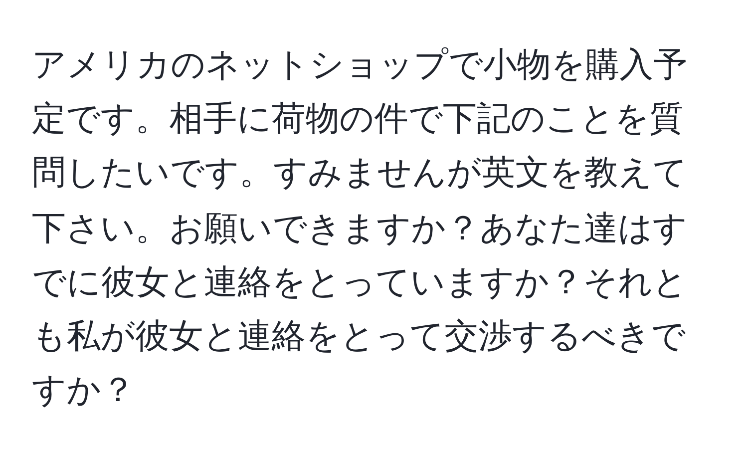 アメリカのネットショップで小物を購入予定です。相手に荷物の件で下記のことを質問したいです。すみませんが英文を教えて下さい。お願いできますか？あなた達はすでに彼女と連絡をとっていますか？それとも私が彼女と連絡をとって交渉するべきですか？