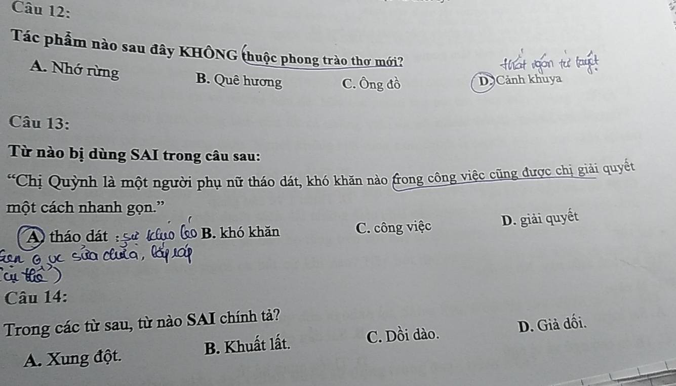 Tác phẩm nào sau đây KHÔNG (huộc phong trào thơ mới?
A. Nhớ rừng B. Quê hương
C. Ông đồ D Cảnh khuya
Câu 13:
Từ nào bị dùng SAI trong câu sau:
“Chị Quỳnh là một người phụ nữ tháo dát, khó khăn nào frong công việc cũng được chị giải quyết
một cách nhanh gọn.”
A tháo dát B. khó khăn C. công việc
D. giải quyết
Câu 14:
Trong các từ sau, từ nào SAI chính tả?
C. Dồi dào.
A. Xung đột. B. Khuất lất. D. Giả đối.