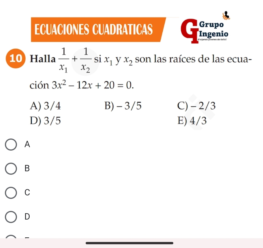 ECUACIONES CUADRATICAS
Grupo
t Ingenio
10) Halla frac 1x_1+frac 1x_2 si x_1 y x_2 son las raíces de las ecua-
ción 3x^2-12x+20=0.
A) 3/4 B) -3/5 C) - 2/3
D) 3/5 E) 4/3
A
B
C
D