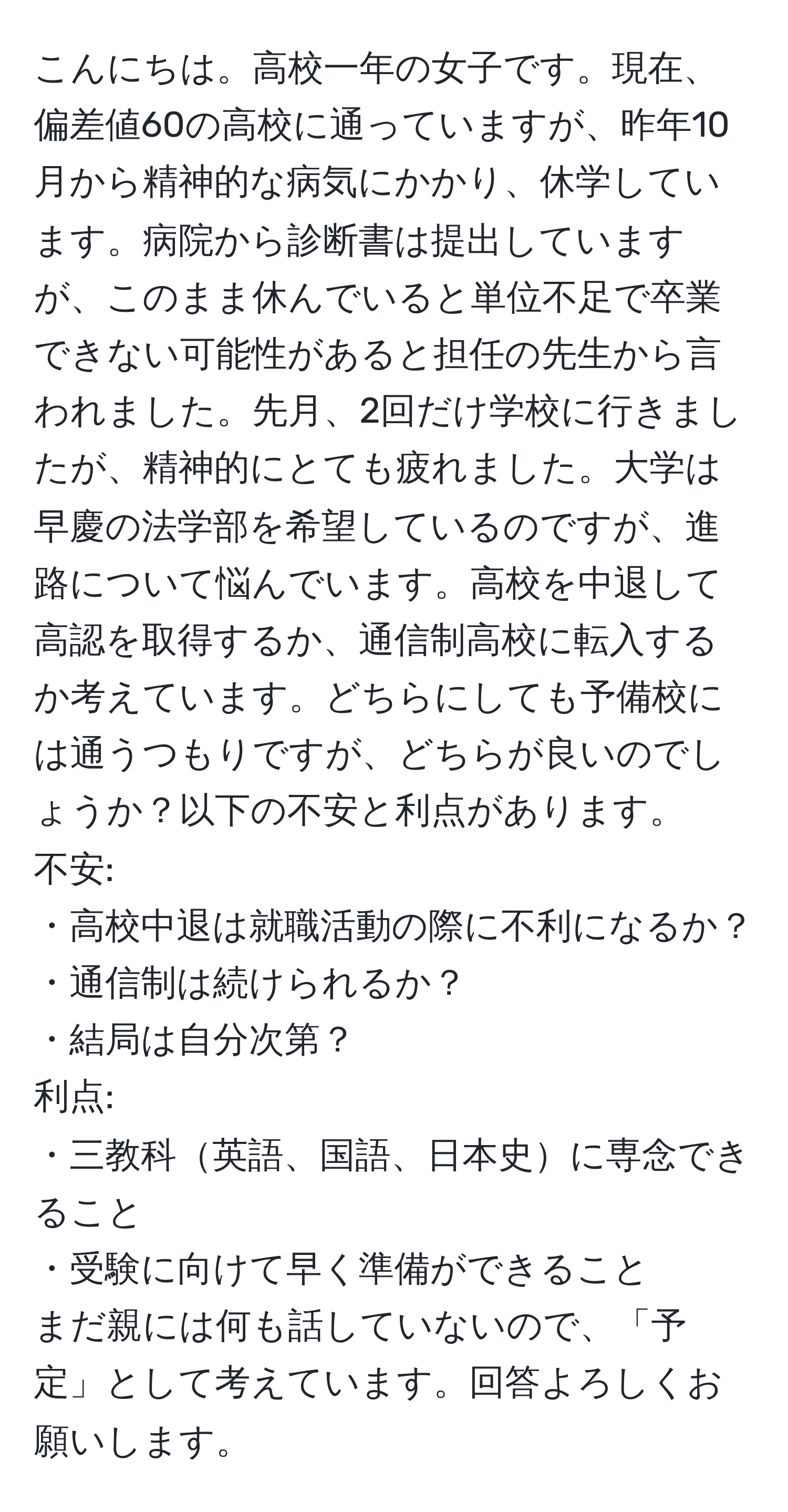 こんにちは。高校一年の女子です。現在、偏差値60の高校に通っていますが、昨年10月から精神的な病気にかかり、休学しています。病院から診断書は提出していますが、このまま休んでいると単位不足で卒業できない可能性があると担任の先生から言われました。先月、2回だけ学校に行きましたが、精神的にとても疲れました。大学は早慶の法学部を希望しているのですが、進路について悩んでいます。高校を中退して高認を取得するか、通信制高校に転入するか考えています。どちらにしても予備校には通うつもりですが、どちらが良いのでしょうか？以下の不安と利点があります。  
不安:  
・高校中退は就職活動の際に不利になるか？  
・通信制は続けられるか？  
・結局は自分次第？  
利点:  
・三教科英語、国語、日本史に専念できること  
・受験に向けて早く準備ができること  
まだ親には何も話していないので、「予定」として考えています。回答よろしくお願いします。