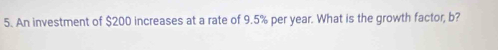 An investment of $200 increases at a rate of 9.5% per year. What is the growth factor, b?