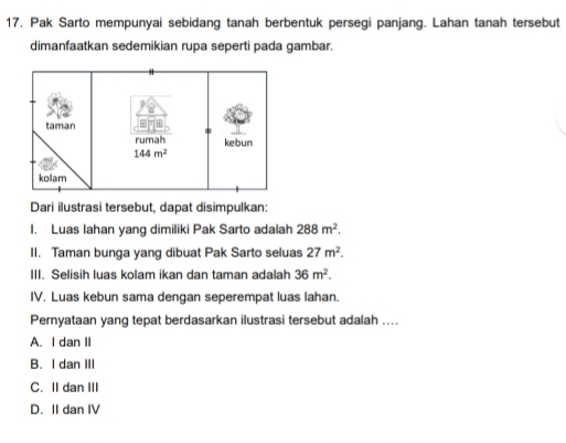 Pak Sarto mempunyai sebidang tanah berbentuk persegi panjang. Lahan tanah tersebut
dimanfaatkan sedemikian rupa seperti pada gambar.
Dari ilustrasi tersebut, dapat disimpulkan:
I. Luas lahan yang dimiliki Pak Sarto adalah 288m^2.
II. Taman bunga yang dibuat Pak Sarto seluas 27m^2.
III. Selisih luas kolam ikan dan taman adalah 36m^2.
IV. Luas kebun sama dengan seperempat luas lahan.
Pernyataan yang tepat berdasarkan ilustrasi tersebut adalah ....
A. I dan II
B. I dan III
C. II dan III
D. II dan IV