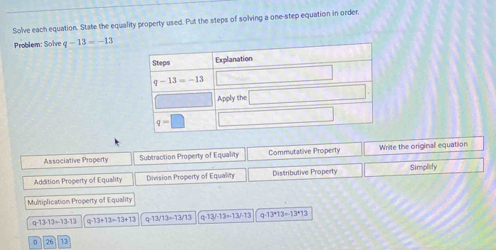 Solve each equation. State the equality property used. Put the steps of solving a one-step equation in order.
Problem: Solve q-13=-13
Associative Property Subtraction Property of Equality Commutative Property Write the original equation
Addition Property of Equality Division Property of Equality Distributive Property Simplify
Multiplication Property of Equality
q-13-13=-13-13 q-13+13=13+13 q-13/13=-13/13 q-13/-13=-13/-13 q-13^*13=-13^*13
0 26 13