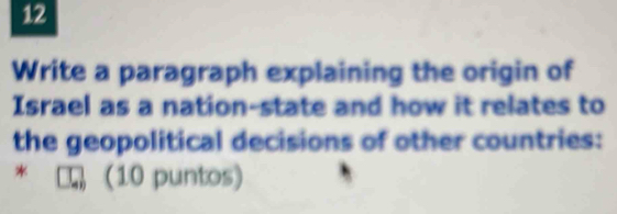 Write a paragraph explaining the origin of 
Israel as a nation-state and how it relates to 
the geopolitical decisions of other countries: 
* (10 puntos)