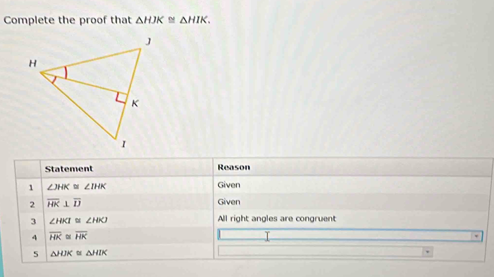 Complete the proof that △ HJK≌ △ HIK. 
Statement Reason 
1 ∠ JHK≌ ∠ IHK
Given 
2 overline HK⊥ overline IJ
Given 
3 ∠ HKI≌ ∠ HKJ
All right angles are congruent 
4 overline HK overline HK T 
5 △ HJK≌ △ HIK